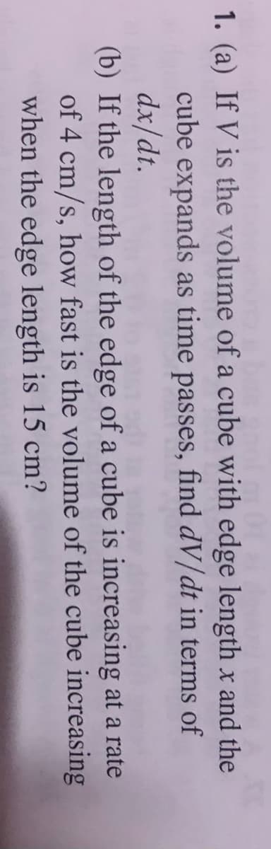 1. (a) If V is the volume of a cube with edge length x and the
cube expands as time passes, find dV/dt in terms of
dx/dt.
(b) If the length of the edge of a cube is increasing at a rate
of 4 cm/s, how fast is the volume of the cube increasing
when the edge length is 15 cm?
