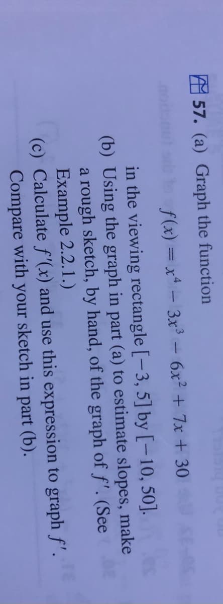 A 57. (a) Graph the function
f(x) = x - 3x - 6x2 + 7x + 30
in the viewing rectangle [-3, 5] by [-10, 50].
(b) Using the graph in part (a) to estimate slopes, make
a rough sketch, by hand, of the graph of f'. (See
Example 2.2.1.)
(c) Calculate f'(x) and use this expression to graph f'.
Compare with your sketch in part (b).
