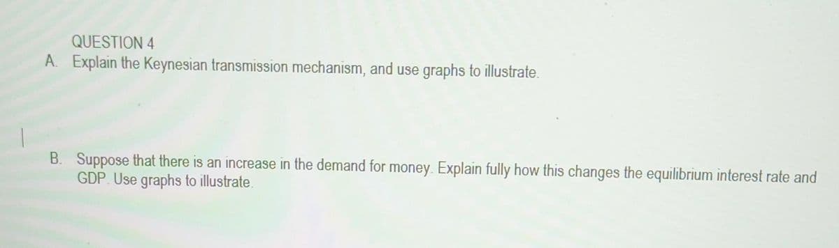 QUESTION 4
A. Explain the Keynesian transmission mechanism, and use graphs to illustrate.
B. Suppose that there is an increase in the demand for money. Explain fully how this changes the equilibrium interest rate and
GDP. Use graphs to illustrate.