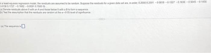 na least-squares regression model, the residuals are assumed to be random. Suppose the residuals for a given data sel are, in order, 0.2000 0 2501-00818 -0.1227 -0.1636 -0.5045 -0.1455
04136 0.1727 -0.1682 -0.0091 0.1500
(a) Denote residuals above 0 with an A and those below 0 with a B to form a sequence
(b) Test the assumption that the residuals are random at the a=0 05 level of significance
(a) The sequence is