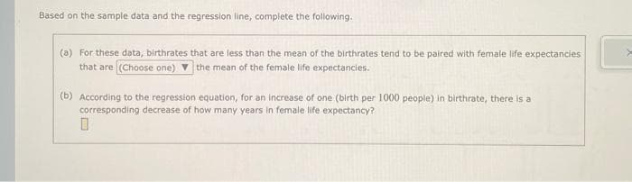 Based on the sample data and the regression line, complete the following.
(a) For these data, birthrates that are less than the mean of the birthrates tend to be paired with female life expectancies
that are (Choose one) the mean of the female life expectancies.
(b) According to the regression equation, for an increase of one (birth per 1000 people) in birthrate, there is a
corresponding decrease of how many years in female life expectancy?
0
>