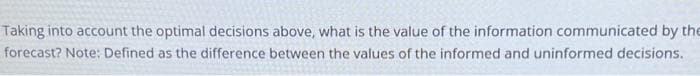 Taking into account the optimal decisions above, what is the value of the information communicated by the
forecast? Note: Defined as the difference between the values of the informed and uninformed decisions.