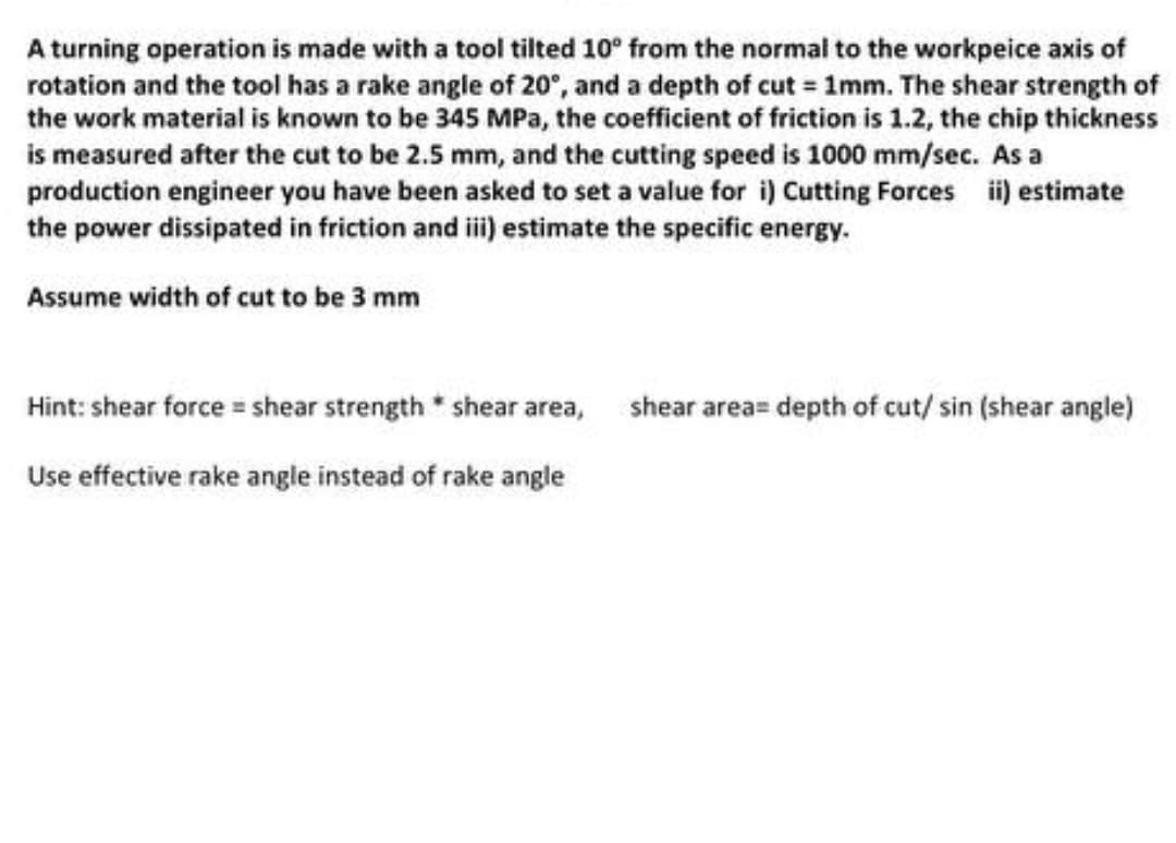 A turning operation is made with a tool tilted 10° from the normal to the workpeice axis of
rotation and the tool has a rake angle of 20°, and a depth of cut = 1mm. The shear strength of
the work material is known to be 345 MPa, the coefficient of friction is 1.2, the chip thickness
is measured after the cut to be 2.5 mm, and the cutting speed is 1000 mm/sec. As a
production engineer you have been asked to set a value for i) Cutting Forces ii) estimate
the power dissipated in friction and iii) estimate the specific energy.
Assume width of cut to be 3 mm
shear area= depth of cut/ sin (shear angle)
Hint: shear force = shear strength * shear area,
Use effective rake angle instead of rake angle