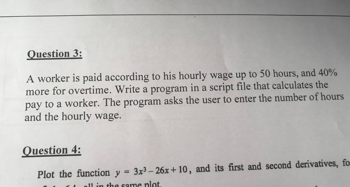 Question 3:
A worker is paid according to his hourly wage up to 50 hours, and 40%
more for overtime. Write a program in a script file that calculates the
pay to a worker. The program asks the user to enter the number of hours
and the hourly wage.
Question 4:
Plot the function y = 3x³-26x+10, and its first and second derivatives, fo
all in the same plot.