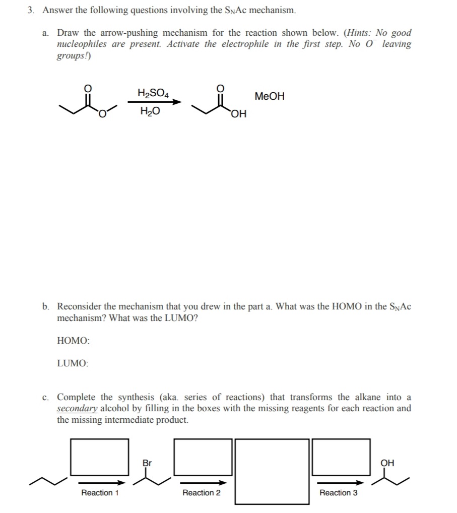 3. Answer the following questions involving the SNAC mechanism.
a. Draw the arrow-pushing mechanism for the reaction shown below. (Hints: No good
nucleophiles are present. Activate the electrophile in the first step. No O leaving
groups!)
H2SO4
MeOH
H20
OH
b. Reconsider the mechanism that you drew in the part a. What was the HOMO in the SNAc
mechanism? What was the LUMO?
НОМО:
LUMO:
c. Complete the synthesis (aka. series of reactions) that transforms the alkane into a
secondary alcohol by filling in the boxes with the missing reagents for each reaction and
the missing intermediate product.
Br
OH
Reaction 1
Reaction 2
Reaction 3
