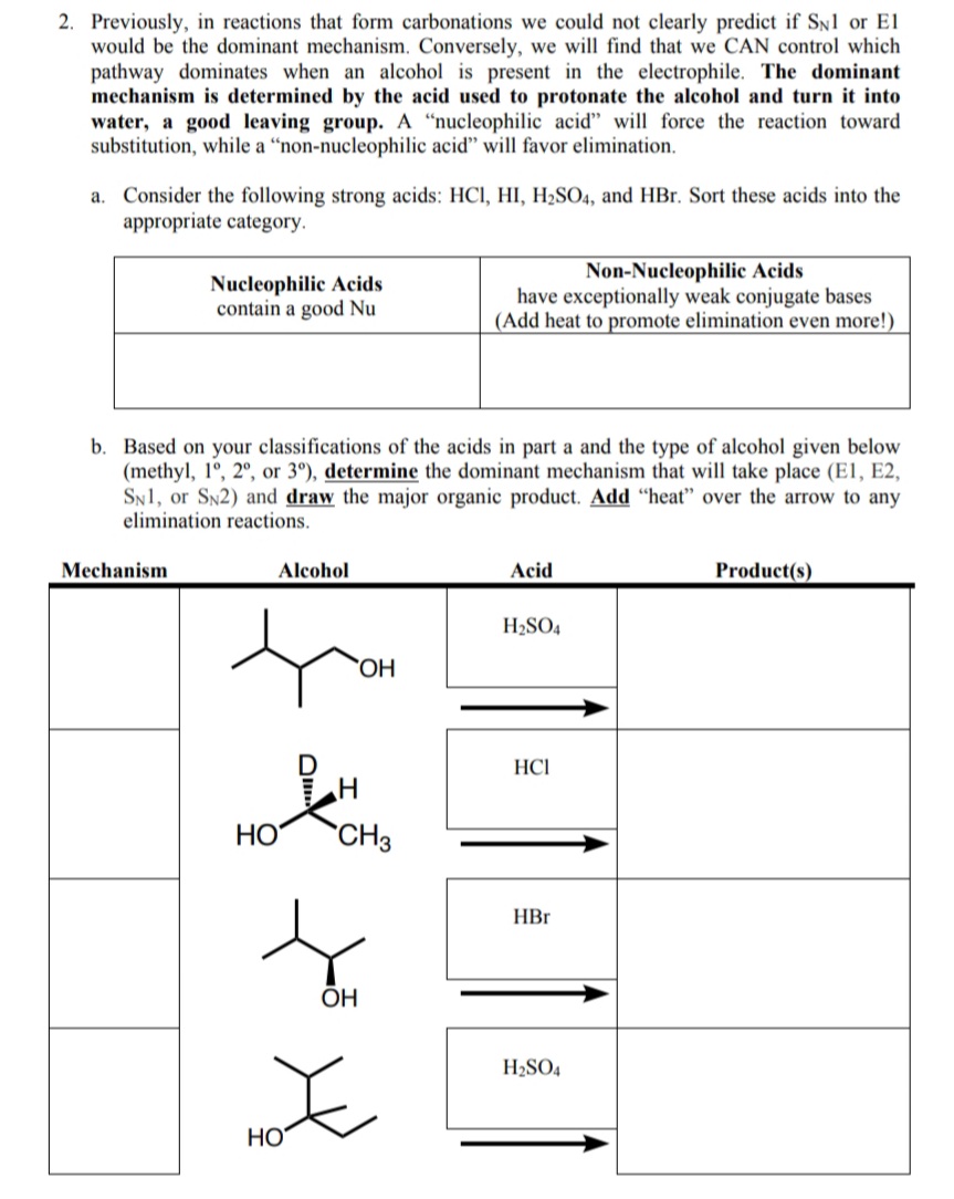 2. Previously, in reactions that form carbonations we could not clearly predict if SN1 or El
would be the dominant mechanism. Conversely, we will find that we CAN control which
pathway dominates when an alcohol is present in the electrophile. The dominant
mechanism is determined by the acid used to protonate the alcohol and turn it into
water, a good leaving group. A “nucleophilic acid" will force the reaction toward
substitution, while a "non-nucleophilic acid" will favor elimination.
a. Consider the following strong acids: HCl, HI, H2SO4, and HBr. Sort these acids into the
appropriate category.
Nucleophilic Acids
contain a good Nu
Non-Nucleophilic Acids
have exceptionally weak conjugate bases
(Add heat to promote elimination even more!)
b. Based on your classifications of the acids in part a and the type of alcohol given below
(methyl, 1°, 2°, or 3°), determine the dominant mechanism that will take place (E1, E2,
SN1, or SN2) and draw the major organic product. Add "heat" over the arrow to any
elimination reactions.
Mechanism
Alcohol
Acid
Product(s)
H2SO4
`OH
HCI
HO
`CH3
HBr
OH
H2SO4
Но
