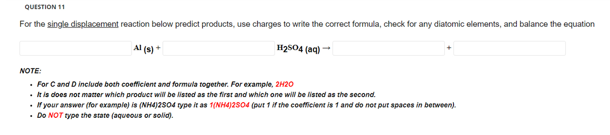 QUESTION 11
For the single displacement reaction below predict products, use charges to write the correct formula, check for any diatomic elements, and balance the equation
Al (s)
+
H₂SO4 (aq)
→
NOTE:
• For C and D include both coefficient and formula together. For example, 2H2O
It is does not matter which product will be listed as the first and which one will be listed as the second.
• If your answer (for example) is (NH4)2SO4 type it as 1(NH4)2SO4 (put 1 if the coefficient is 1 and do not put spaces in between).
• Do NOT type the state (aqueous or solid).