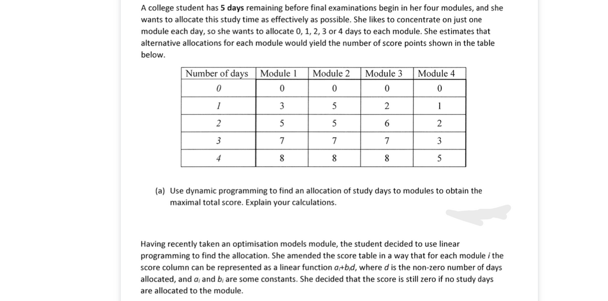 A college student has 5 days remaining before final examinations begin in her four modules, and she
wants to allocate this study time as effectively as possible. She likes to concentrate on just one
module each day, so she wants to allocate 0, 1, 2, 3 or 4 days to each module. She estimates that
alternative allocations for each module would yield the number of score points shown in the table
below.
Number of days Module 1
Module 2
Module 3
Module 4
1
3
2
1
2
5
2
3
7
7
7
3
4
8
8
8
5
(a) Use dynamic programming to find an allocation of study days to modules to obtain the
maximal total score. Explain your calculations.
Having recently taken an optimisation models module, the student decided to use linear
programming to find the allocation. She amended the score table in a way that for each module i the
score column can be represented as a linear function a+b;d, where d is the non-zero number of days
allocated, and a; and b; are some constants. She decided that the score is still zero if no study days
are allocated to the module.
