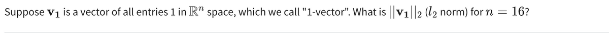 16?
Suppose V₁ is a vector of all entries 1 in R" space, which we call "1-vector". What is ||V₁||2 (12 norm) for n =