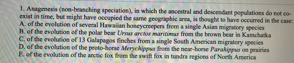 1. Anagenesis (non-branching speciation), in which the ancestral and descendant populations do not co-
exist in time, but might have occupied the same geographic area, is thought to have occurred in the case:
A. of the evolution of several Hawaiian honeycreepers from a single Asian migratory species
B. of the evolution of the polar bear Ursus arctos maritimus from the brown bear in Kamchatka
C. of the evolution of 13 Galapagos finches from a single South American migratory species
D. of the evolution of the proto-horse Merychippus from the near-horse Parahippus on prairies
E. of the evolution of the arctic fox from the swift fox in tundra regions of North America
