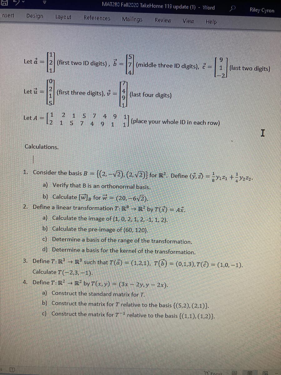 MAT280 Fall2020 TakeHome 119 update (1) - Word
Riley Cyron
Insert
Design
Layout
References
Mailings
Review
View
Help
6.
Let å =
(first two ID digits), b
= 7 (middle three ID digits), č =| 1
(last two digits)
Let u =
(first three digits), v =
(last four digits)
1
Let A =
12
2
1 5 7 4 9
5 7 4 9 1
(place your whole ID in each row)
Calculations.
1. Consider the basis B = {(2,–v2), (2, V2)} for R². Define (3,2) =y121 +2.
a) Verify that B is an orthonormal basis.
b) Calculate [wl, for w = (20,-6v2).
2. Define a linear transformation T: R → R² by T(x) = Ax.
a) Calculate the image of (1, 0, 2, 1, 2, -1, 1, 2).
b) Calculate the pre-image of (60, 120).
c) Determine a basis of the range of the transformation.
d) Determine a basis for the kernel of the transformation.
3. Define T: R → R³ such that T(a) = (1,2,1), T(b) = (0,1,3), T(C) = (1,0,–1).
Calculate T(-2,3, -1).
4. Define T: R² → R² by T(x, y) = (3x – 2y, y – 2x).
a) Construct the standard matrix for T.
b) Construct the matrix for T relative to the basis {(5,2), (2,1)}.
c) Construct the matrix for T-1 relative to the basis {(1,1), (1,2)}.
TFogus
目
