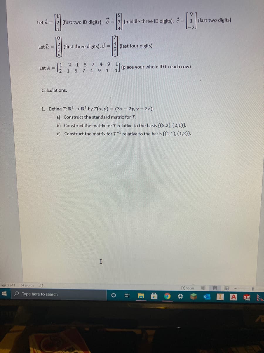 Let å = 2 (first two ID digits), b =
(middle three ID digits), = 1 (last two digits)
Let i =
(first three digits), v =
(last four digits)
1 5
7
4 9
Let A = [2
(place your whole ID in each row)
%3D
1
5 7 4 9
1
Calculations.
1. Define T: R² → R² by T(x, y) = (3x – 2y, y - 2x).
a) Construct the standard matrix for T.
b) Construct the matrix for T relative to the basis {(5,2), (2,1)}.
c) Construct the matrix for T1 relative to the basis {(1,1), (1,2)}.
Page 1 of 1
84 words
DFocus
P Type here to search
in74
