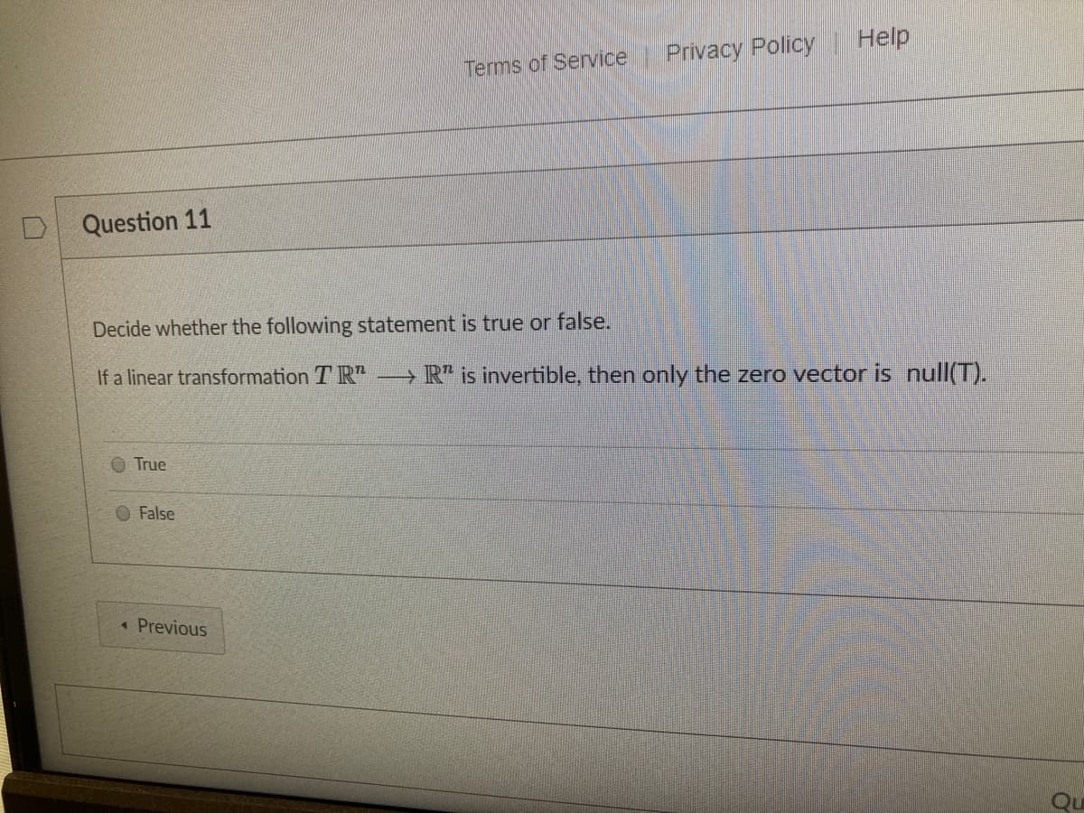 Help
Privacy Policy
Terms of Service
Question 11
Decide whether the following statement is true or false.
If a linear transformation T R"
→ R* is invertible, then only the zero vector is null(T).
True
False
« Previous
Qu
