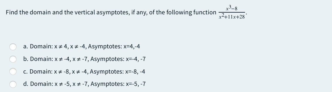 x3-8
Find the domain and the vertical asymptotes, if any, of the following function
x2+11x+28
a. Domain: x 4, x ± -4, Asymptotes: x=4,-4
b. Domain: x # -4, x ± -7, Asymptotes: x=-4, -7
c. Domain: x # -8, x ± -4, Asymptotes: x=-8, -4
d. Domain: x + -5, x # -7, Asymptotes: x=-5, -7
