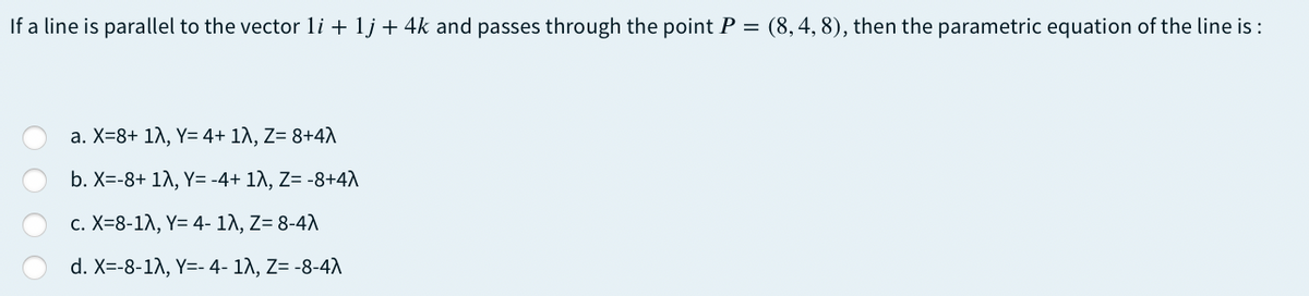 If a line is parallel to the vector li + 1j + 4k and passes through the point P = (8,4, 8), then the parametric equation of the line is :
a. X=8+ 1A, Y= 4+ 1A, Z= 8+4A
b. X=-8+ 1A, Y= -4+ 1A, Z= -8+4A
c. X=8-1A, Y= 4- 1A, Z= 8-4A
d. X=-8-1\, Y=- 4- 1A, Z= -8-4A
