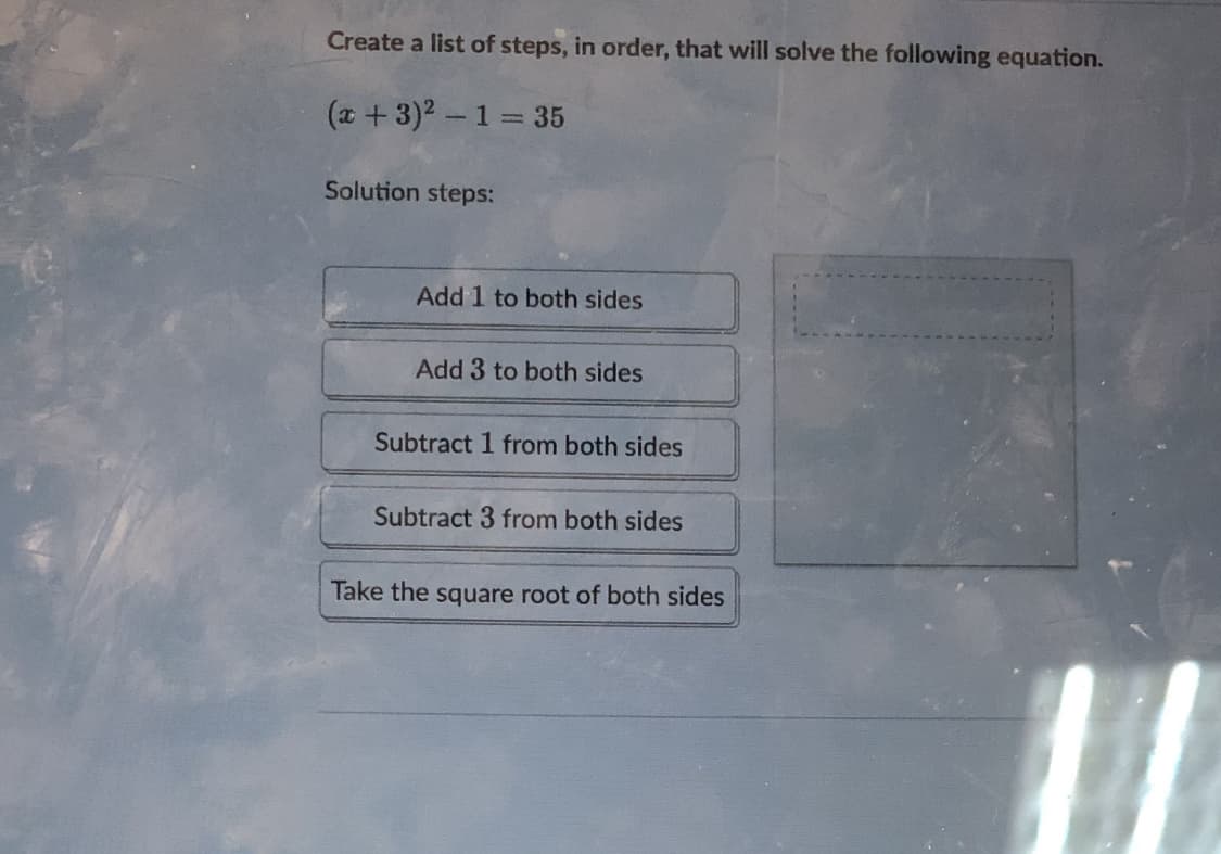 Create a list of steps, in order, that will solve the following equation.
(x +3)2-1 35
Solution steps:
Add 1 to both sides
Add 3 to both sides
Subtract 1 from both sides
Subtract 3 from both sides
Take the square root of both sides
