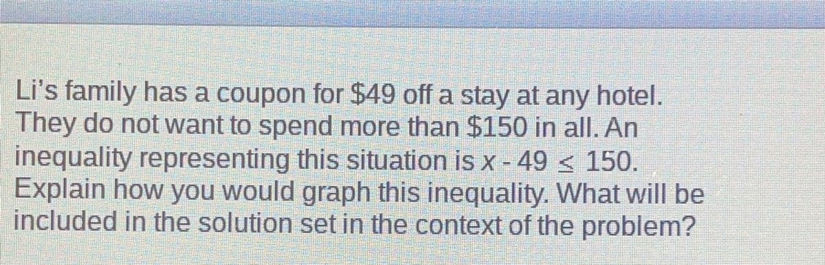 Li's family has a coupon for $49 off a stay at any hotel.
They do not want to spend more than $150 in all. An
inequality representing this situation is x - 49 ≤ 150.
Explain how you would graph this inequality. What will be
included in the solution set in the context of the problem?