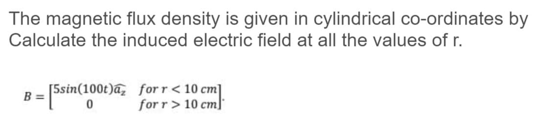 The magnetic flux density is given in cylindrical co-ordinates by
Calculate the induced electric field at all the values of r.
[5sin(100t)a, for r < 10 cm]
for r> 10 cml
B =
