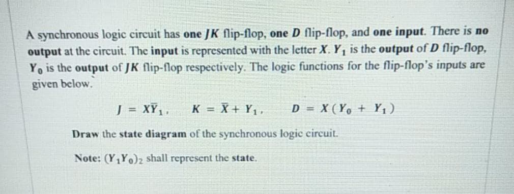 A synchronous logic circuit has one JK flip-flop, one D flip-flop, and one input. There is no
output at the circuit. The input is represented with the letter X. Y, is the output of D flip-flop,
Yo is the output of JK flip-flop respectively. The logic functions for the flip-flop's inputs are
given below.
J = XY,,
K = X + Y,,
D = X(Y, + Y,)
!!
Draw the state diagram of the synchronous logic circuit.
Note: (Y,Yo)z shall represent the state.
