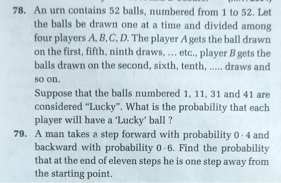 78. An urn contains 52 balls, numbered from 1 to 52. Let
the balls be drawn one at a time and divided among
four players A, B, C, D. The player A gets the ball drawn
on the first, fifth, ninth draws,... etc., player B gets the
balls drawn on the second, sixth, tenth, ... draws and
so on.
Suppose that the balls numbered 1, 11, 31 and 41 are
considered "Lucky". What is the probability that each
player will have a 'Lucky' ball ?
79. A man takes a step forward with probability 0 4 and
backward with probability 0 6. Find the probability
that at the end of eleven steps he is one step away from
the starting point.
