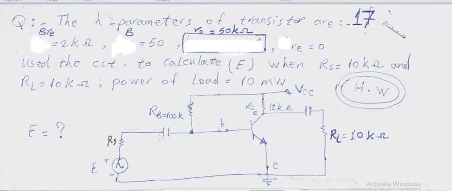 h=parametersof
of ,transis tor are :-.
Yo= 50kn
17
B
2k2,
Bre
= 50
re so
RL= 10 kz ; power of Load = 10 mw
Re Izk LH
us ed the cct. to Calcu lote (EJ w hen Rsz 1o kR and
H. W
Vec
Rectook
E= ?
Rs
E
Activate Windows
