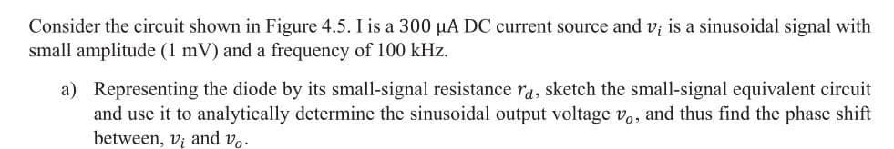 Consider the circuit shown in Figure 4.5. I is a 300 µA DC current source and v; is a sinusoidal signal with
small amplitude (1 mV) and a frequency of 100 kHz.
a) Representing the diode by its small-signal resistance ra, sketch the small-signal equivalent circuit
and use it to analytically determine the sinusoidal output voltage vo, and thus find the phase shift
between, vị and vo.
