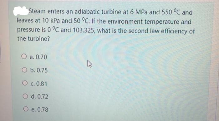 Steam enters an adiabatic turbine at 6 MPa and 550 °C and
leaves at 10 kPa and 50 °C. If the environment temperature and
pressure is 0 °C and 103.325, what is the second law efficiency of
the turbine?
O a. 0.70
O b. 0.75
O c. 0.81
O d. 0.72
O e. 0.78
