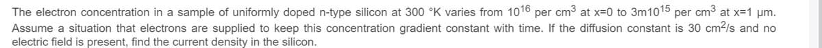 The electron concentration in a sample of uniformly doped n-type silicon at 300 °K varies from 1016 per cm3 at x=0 to 3m1015 per cm3 at x=1 um.
Assume a situation that electrons are supplied to keep this concentration gradient constant with time. If the diffusion constant is 30 cm2/s and no
electric field is present, find the current density in the silicon.
