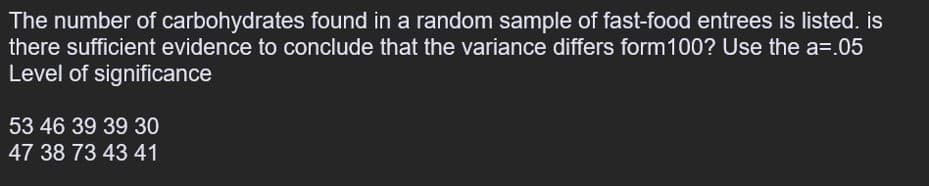 The number of carbohydrates found in a random sample of fast-food entrees is listed. is
there sufficient evidence to conclude that the variance differs form100? Use the a=.05
Level of significance
53 46 39 39 30
47 38 73 43 41
