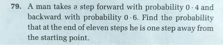 79. A man takes a step forward with probability 0 4 and
backward with probability 06. Find the probability
that at the end of eleven steps he is one step away from
the starting point.
