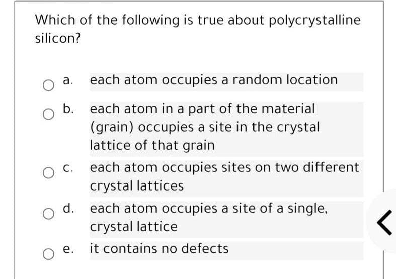 Which of the following is true about polycrystalline
silicon?
а.
each atom occupies a random location
each atom in a part of the material
(grain) occupies a site in the crystal
lattice of that grain
b.
С.
each atom occupies sites on two different
crystal lattices
d.
each atom occupies a site of a single,
crystal lattice
е.
it contains no defects
