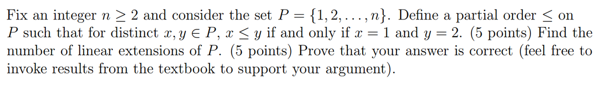 Fix an integer n > 2 and consider the set P = {1, 2, . , n}. Define a partial order < on
P such that for distinct x, y E P, x < y if and only if x = 1 and y = 2. (5 points) Find the
number of linear extensions of P. (5 points) Prove that your answer is correct (feel free to
invoke results from the textbook to support your argument).
...
