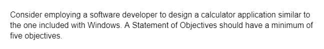 Consider employing a software developer to design a calculator application similar to
the one included with Windows. A Statement of Objectives should have a minimum of
five objectives.
