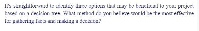 It's straightforward to identify three options that may be beneficial to your project
based on a decision tree. What method do you believe would be the most effective
for gathering facts and making a decision?
