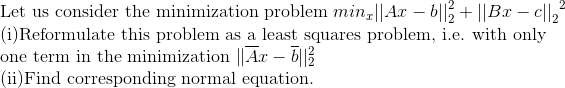 Let us consider the minimization problem minz||Ax – b||3 + ||Bx – c||,
(i)Reformulate this problem as a least squares problem, i.e. with only
one term in the minimization ||Ax – 6|3
(ii)Find corresponding normal equation.
