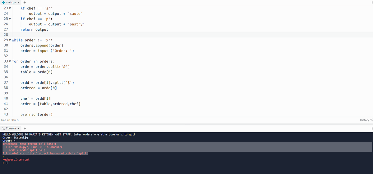 main.py x +
23 ▼
24
25 ▼
26
if chef == 'S':
output output + "saute"
if chef == 'p':
output = output + "pastry"
return output
27
28
29 while order != 'X':
30
31
32
33 for order in orders:
34
35
36
37
38
39
40
41
42
43
Line 28: Col 5
orders.append(order)
order = input ('Order: ')
orde = order.split('&')
table orde[0]
ordd = orde[1].split('$¹)
ordered ordd[0]
chefordd [1]
order = [table, ordered, chef]
profrich(order)
> Console x +
HELLO WELCOME TO MARIA'S KITCHEN WAIT STAFF. Enter orders one at a time or x to quit
Order: 1&steak$g
Order: x
Traceback (most recent call last):
File "main.py", line 33, in <module>
orde = order.split('&')
AttributeError: 'list' object has no attribute 'split'
KeyboardInterrupt
⠀
History C