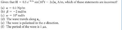 Given that H = 0.5 e 0.l sin(10t – 2x)a, A/m, which of these statements are incorrect?
(a) a = 0.1 Np/m
(b) B = -2 rad/m
(c) o - 10" rad/s
(d) The wave travels along a,.
(e) The wave is polarized in the z-direction.
(f) The period of the wave is 1 us.
