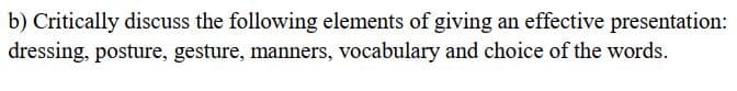 b) Critically discuss the following elements of giving an effective presentation:
dressing, posture, gesture, manners, vocabulary and choice of the words.
