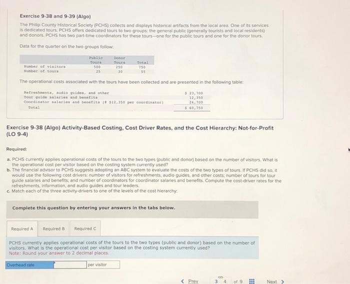 Exercise 9-38 and 9-39 (Algo)
The Philip County Historical Society (PCHS) collects and displays historical artifacts from the local area. One of its services
is dedicated tours. PCHS offers dedicated tours to two groups: the general public (generally tourists and local residents)
and donors. PCHS has two part-time coordinators for these tours-one for the public tours and one for the donor tours.
Data for the quarter on the two groups follow
Number of visitors
Humber of tours
Public
Tours
500
25
Donor
Tours
250
30
Total
750
55
The operational costs associated with the tours have been collected and are presented in the following table:
Refreshments, audio guides, and other
Tour guide salaries and benefits
Coordinator salaries and benefits ( $12,350 per coordinator)
Total
$ 23,700
12,350
24,700
$ 60,750
Exercise 9-38 (Algo) Activity-Based Costing, Cost Driver Rates, and the Cost Hierarchy: Not-for-Profit
(LO 9-4)
Required:
a. PCHS currently applies operational costs of the tours to the two types (public and donor) based on the number of visitors. What is
the operational cost per visitor based on the costing system currently used?
b. The financial advisor to PCHS suggests adopting an ABC system to evaluate the costs of the two types of tours. If PCHS did so, it
would use the following cost drivers: number of visitors for refreshments, audio guides, and other costs; number of tours for tour
guide salaries and benefits; and number of coordinators for coordinator salaries and benefits. Compute the cost-driver rates for the
refreshments, information, and audio guides and tour leaders.
c. Match each of the three activity-drivers to one of the levels of the cost hierarchy:
Complete this question by entering your answers in the tabs below.
Required A
Required B
Required C
PCHS currently applies operational costs of the tours to the two types (public and donor) based on the number of
visitors. What is the operational cost per visitor based on the costing system currently used?
Note: Round your answer to 2 decimal places.
Overhead rate
per visitor
< Prev
EE
Next >