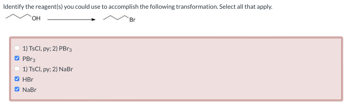 Identify the reagent(s) you could use to accomplish the following transformation. Select all that apply.
OH
1) TsCl, py; 2) PBr3
PBr3
1) TsCl, py; 2) NaBr
HBr
V NaBr
Br