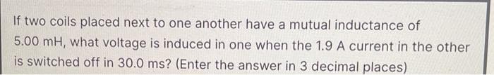If two coils placed next to one another have a mutual inductance of
5.00 mH, what voltage is induced in one when the 1.9 A current in the other
is switched off in 30.0 ms? (Enter the answer in 3 decimal places)