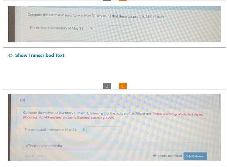 Compute the estimated inventory at May 31, assuming that the gross profit is 25% of sales.
(b)
The estimated inventory at May 31
Show Transcribed Text
The estimated inventory at May 31
eTextbook and Media
Compute the estimated inventory at May 31, assuming that the gross profit is 25% of cost. (Round percentage of sales to 2 decimal
places, eg 78.74% and final answer to O decimal places, eg,. 6,225.)
Sove for Later
$
$
3
(+
Attempts: unlimited. Submit Answer