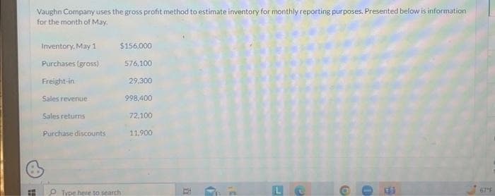 H
Vaughn Company uses the gross profit method to estimate inventory for monthly reporting purposes. Presented below is information
for the month of May.
Inventory, May 1
Purchases (gross)
Freight-in
Sales revenue
Sales returns
Purchase discounts
$156,000
Type here to search
576,100
29,300
998,400
72,100
11.900
C
LC
O
0
46
67°F