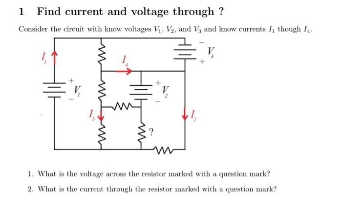 1 Find current and voltage through ?
Consider the circuit with know voltages V₁, V2, and V3 and know currents I though I4.
ww
?
1. What is the voltage across the resistor marked with a question mark?
2. What is the current through the resistor marked with a question mark?