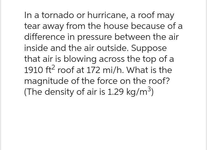 In a tornado or hurricane, a roof may
tear away from the house because of a
difference in pressure between the air
inside and the air outside. Suppose
that air is blowing across the top of a
1910 ft² roof at 172 mi/h. What is the
magnitude of the force on the roof?
(The density of air is 1.29 kg/m³)