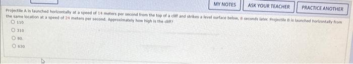 MY NOTES
ASK YOUR TEACHER PRACTICE ANOTHER
Projectile A is launched horizontally at a speed of 14 meters per second from the top of a cliff and strikes a level surface below, 8 seconds later Projectile B is launched horizontally from
the same location at a speed of 24 meters per second. Approximately how high is the diff
O 110
O 310
O 80.
0 630