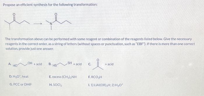 Propose an efficient synthesis for the following transformation:
m
The transformation above can be performed with some reagent or combination of the reagents listed below. Give the necessary
reagents in the correct order, as a string of letters (without spaces or punctuation, such as "EBF"). If there is more than one correct
solution, provide just one answer.
OH
D.H₂O¹, heat
G.PCC or DMP
سلام
+ acid
B. HS
SH
+ acid
E. excess (CH₂)₂NH
H. SOCI₂
ci
C.
+ acid
F.RCO₂H
L. 1) LIAI(OR),H; 2) H₂O*