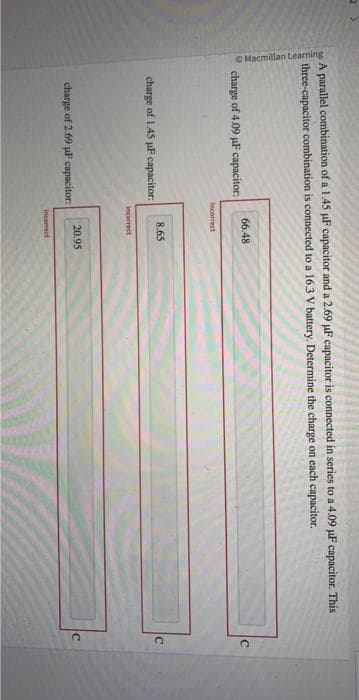 Macmillan Learning
A parallel combination of a 1.45 µF capacitor and a 2.69 µF capacitor is connected in series to a 4.09 µF capacitor. This
three-capacitor combination is connected to a 16.3 V battery. Determine the charge on each capacitor.
charge of 4.09 µF capacitor:
charge of 1.45 µF capacitor:
66.48
Incorrect
charge of 2.69 µF capacitor:
8.65
incorrect
20.95
Incorrect
C
C
C