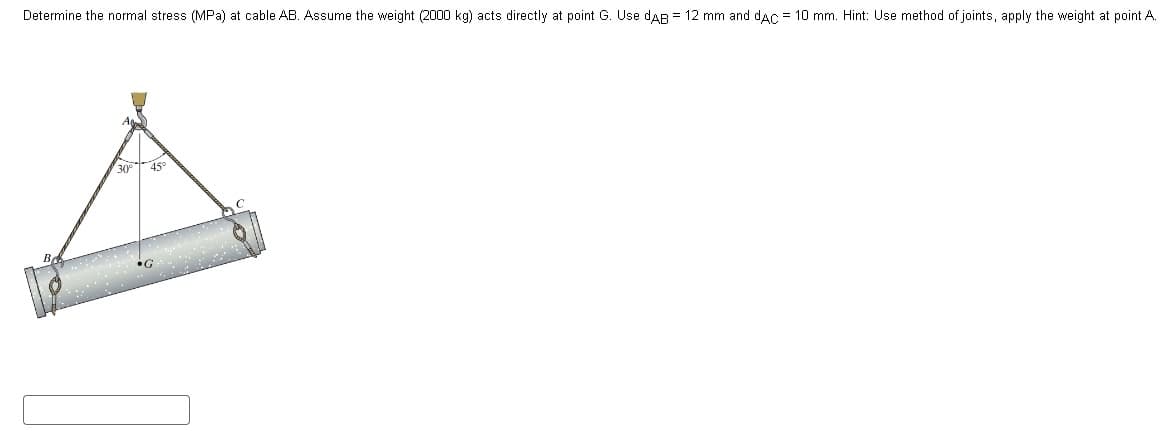 Determine the normal stress (MPa) at cable AB. Assume the weight (2000 kg) acts directly at point G. Use DAB = 12 mm and dAC = 10 mm. Hint: Use method of joints, apply the weight at point A.
30° 45°
•G