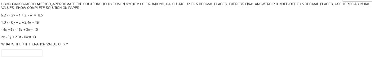 USING GAUSS-JACOBI METHOD, APPROXIMATE THE SOLUTIONS TO THE GIVEN SYSTEM OF EQUATIONS. CALCULATE UP TO 5 DECIMAL PLACES. EXPRESS FINAL ANSWERS ROUNDED-OFF TO 5 DECIMAL PLACES. USE ZEROS AS INITIAL
VALUES. SHOW COMPLETE SOLUTION ON PAPER.
5.2 x-2y +1.7z - w = 8.5
1.8 x-6y +z +2.4w = 16
- 4x + 5y-16z +3w = 10
2x-3y + 2.8z - 8w=13
WHAT IS THE 7TH ITERATION VALUE OF x ?